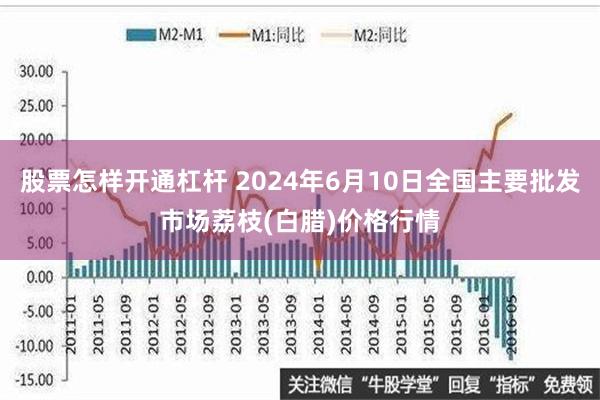 股票怎样开通杠杆 2024年6月10日全国主要批发市场荔枝(白腊)价格行情