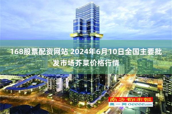 168股票配资网站 2024年6月10日全国主要批发市场芥菜价格行情