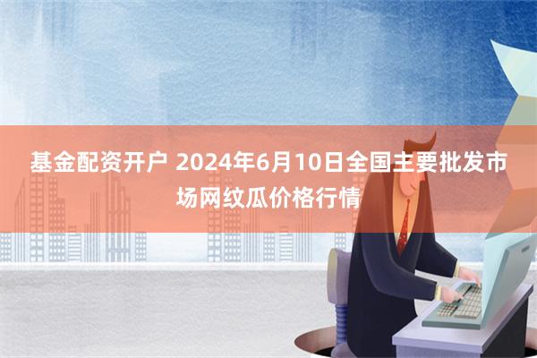 基金配资开户 2024年6月10日全国主要批发市场网纹瓜价格行情