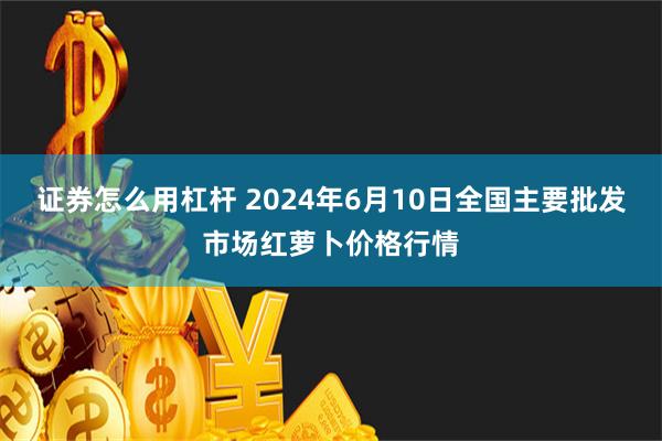 证券怎么用杠杆 2024年6月10日全国主要批发市场红萝卜价格行情