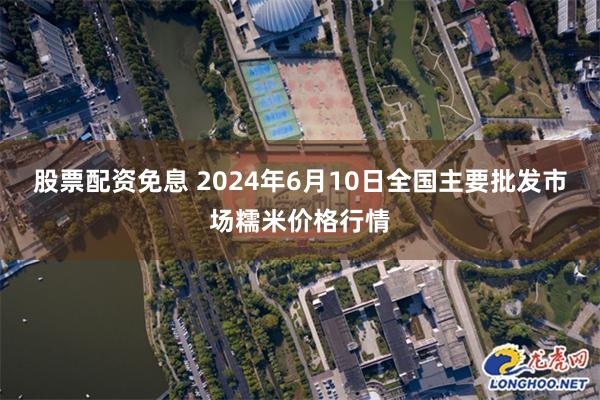 股票配资免息 2024年6月10日全国主要批发市场糯米价格行情