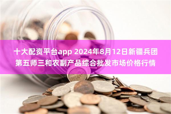 十大配资平台app 2024年8月12日新疆兵团第五师三和农副产品综合批发市场价格行情