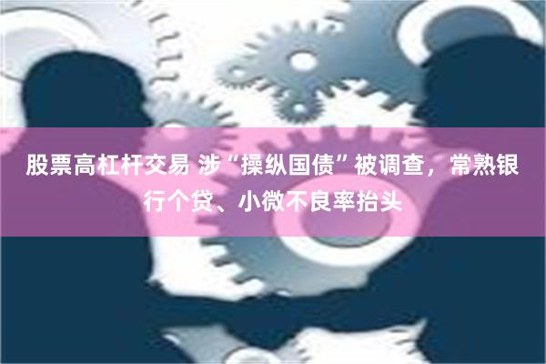 股票高杠杆交易 涉“操纵国债”被调查，常熟银行个贷、小微不良率抬头