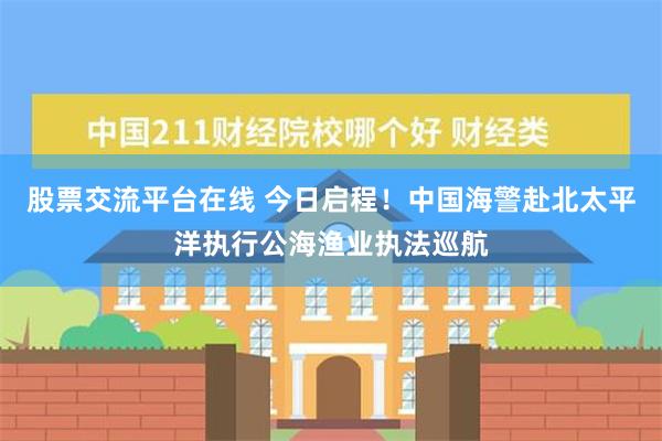 股票交流平台在线 今日启程！中国海警赴北太平洋执行公海渔业执法巡航