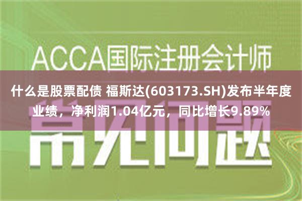 什么是股票配债 福斯达(603173.SH)发布半年度业绩，净利润1.04亿元，同比增长9.89%