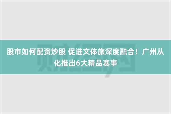 股市如何配资炒股 促进文体旅深度融合！广州从化推出6大精品赛事