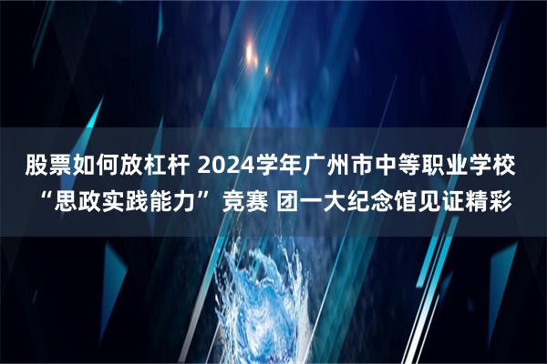 股票如何放杠杆 2024学年广州市中等职业学校 “思政实践能力” 竞赛 团一大纪念馆见证精彩