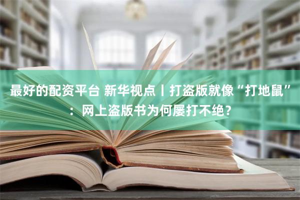 最好的配资平台 新华视点丨打盗版就像“打地鼠”：网上盗版书为何屡打不绝？