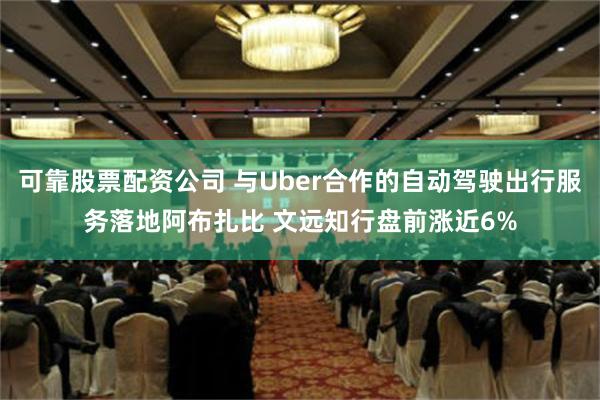 可靠股票配资公司 与Uber合作的自动驾驶出行服务落地阿布扎比 文远知行盘前涨近6%