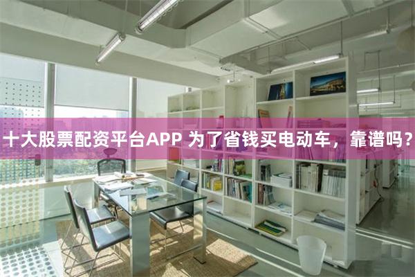 十大股票配资平台APP 为了省钱买电动车，靠谱吗？