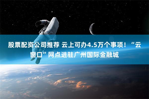 股票配资公司推荐 云上可办4.5万个事项！“云窗口”网点进驻广州国际金融城