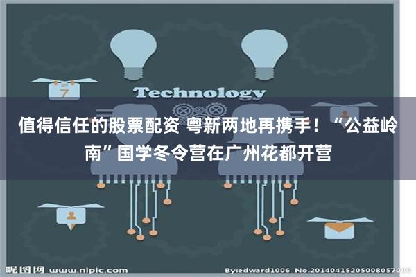 值得信任的股票配资 粤新两地再携手！“公益岭南”国学冬令营在广州花都开营