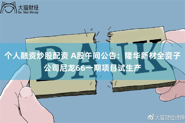 个人融资炒股配资 A股午间公告：隆华新材全资子公司尼龙66一期项目试生产