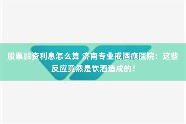 股票融资利息怎么算 济南专业戒酒瘾医院：这些反应竟然是饮酒造成的！